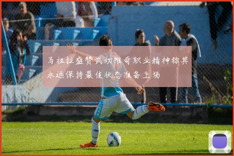 马祖拉盛赞武切维奇职业精神称其永远保持最佳状态准备上场