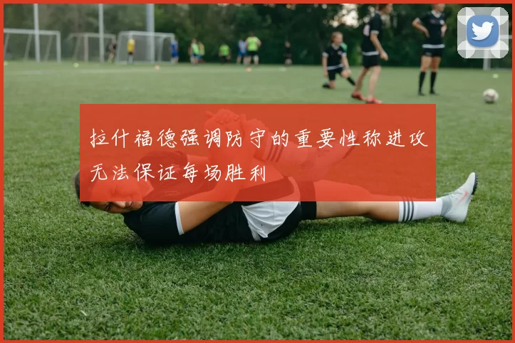 拉什福德强调防守的重要性称进攻无法保证每场胜利