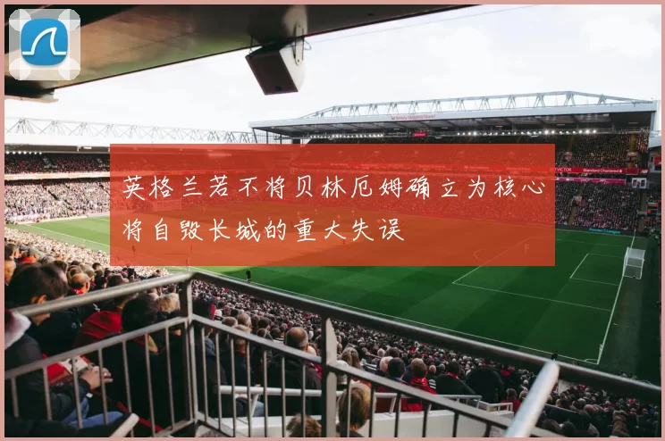 英格兰若不将贝林厄姆确立为核心将自毁长城的重大失误