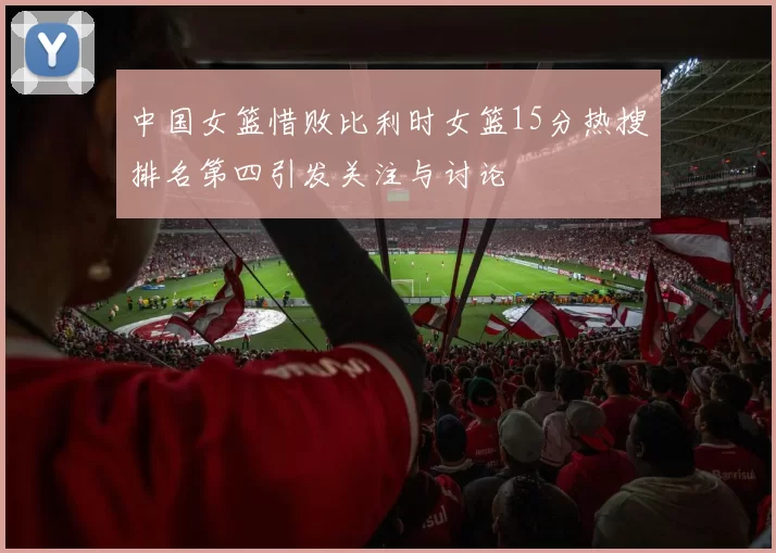 中国女篮惜败比利时女篮15分热搜排名第四引发关注与讨论