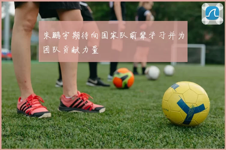 朱鹏宇期待向国家队前辈学习并为团队贡献力量