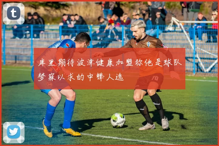 库里期待波津健康加盟称他是球队梦寐以求的中锋人选