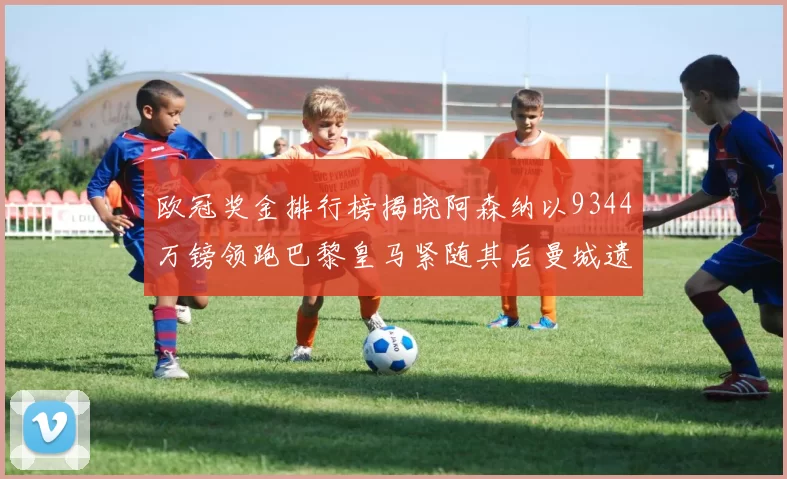 欧冠奖金排行榜揭晓阿森纳以9344万镑领跑巴黎皇马紧随其后曼城遗憾出局获8341万