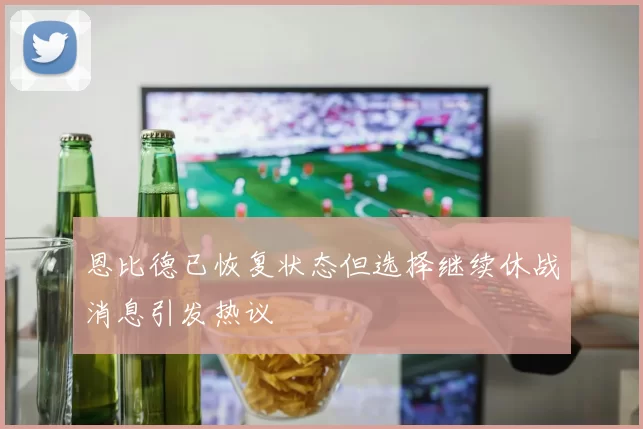 恩比德已恢复状态但选择继续休战消息引发热议