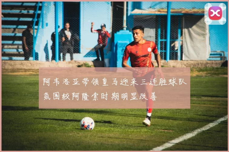 阿韦洛亚带领皇马迎来三连胜球队氛围较阿隆索时期明显改善
