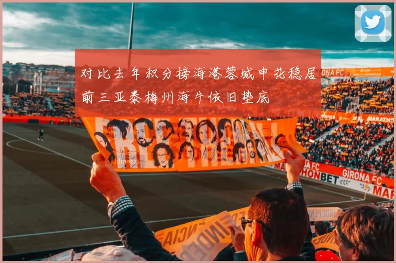 对比去年积分榜海港蓉城申花稳居前三亚泰梅州海牛依旧垫底