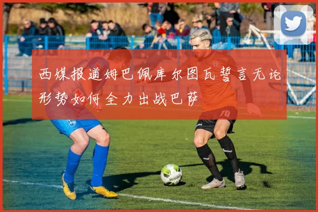 西媒报道姆巴佩库尔图瓦誓言无论形势如何全力出战巴萨