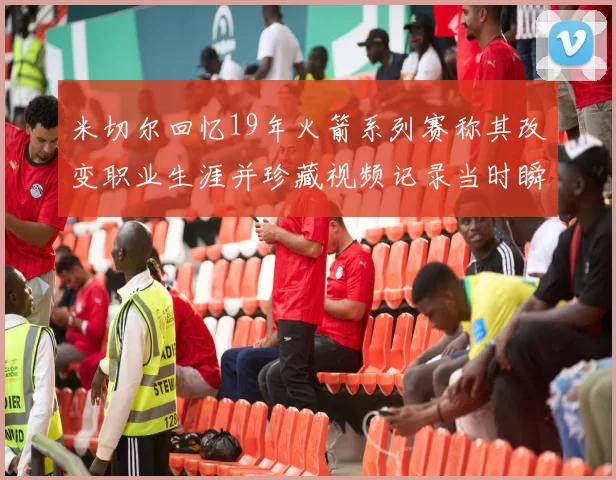 米切尔回忆19年火箭系列赛称其改变职业生涯并珍藏视频记录当时瞬间