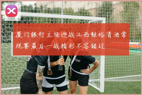 厦门银行主场迎战江西鲸裕清酒常规赛最后一战精彩不容错过