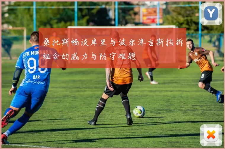 桑托斯畅谈库里与波尔津吉斯挡拆组合的威力与防守难题