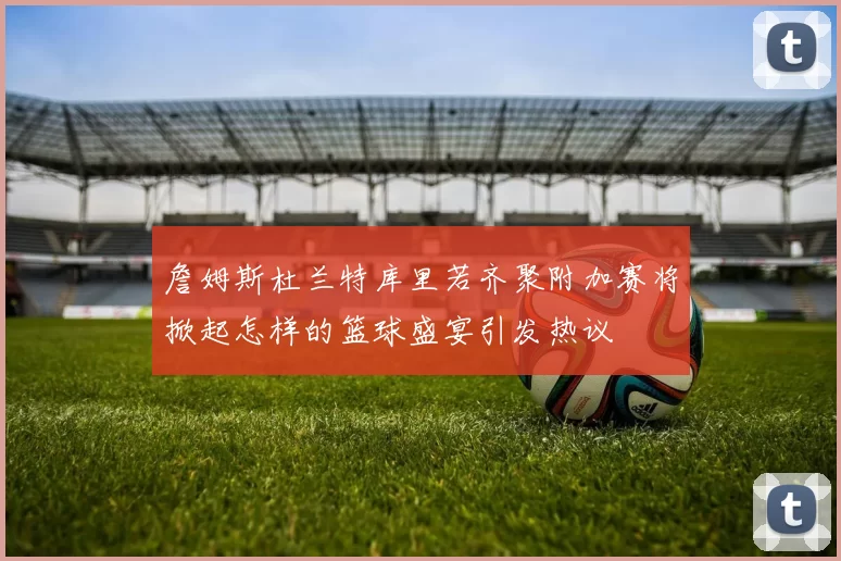 詹姆斯杜兰特库里若齐聚附加赛将掀起怎样的篮球盛宴引发热议