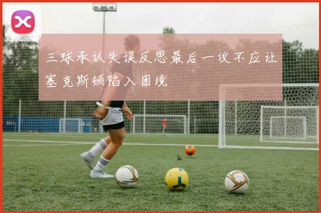 三球承认失误反思最后一攻不应让塞克斯顿陷入困境